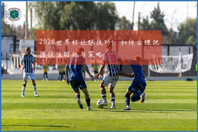 2026世界杯让球技巧：如何合理把握投注时机与策略