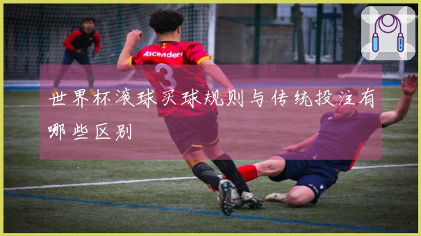 世界杯滚球买球规则与传统投注有哪些区别