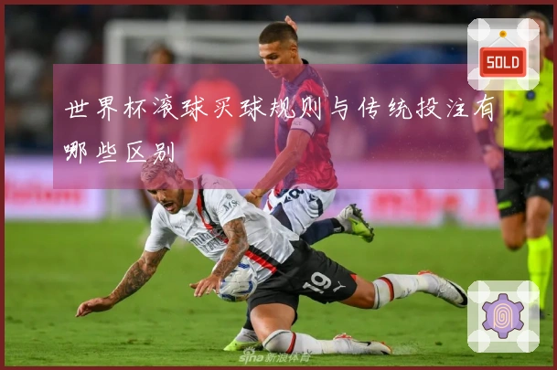 世界杯滚球买球规则与传统投注有哪些区别